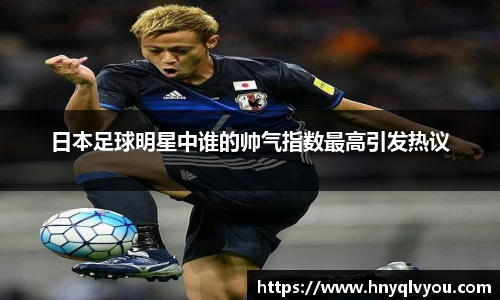 日本足球明星中谁的帅气指数最高引发热议