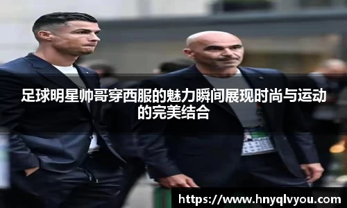 足球明星帅哥穿西服的魅力瞬间展现时尚与运动的完美结合