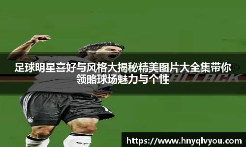 足球明星喜好与风格大揭秘精美图片大全集带你领略球场魅力与个性